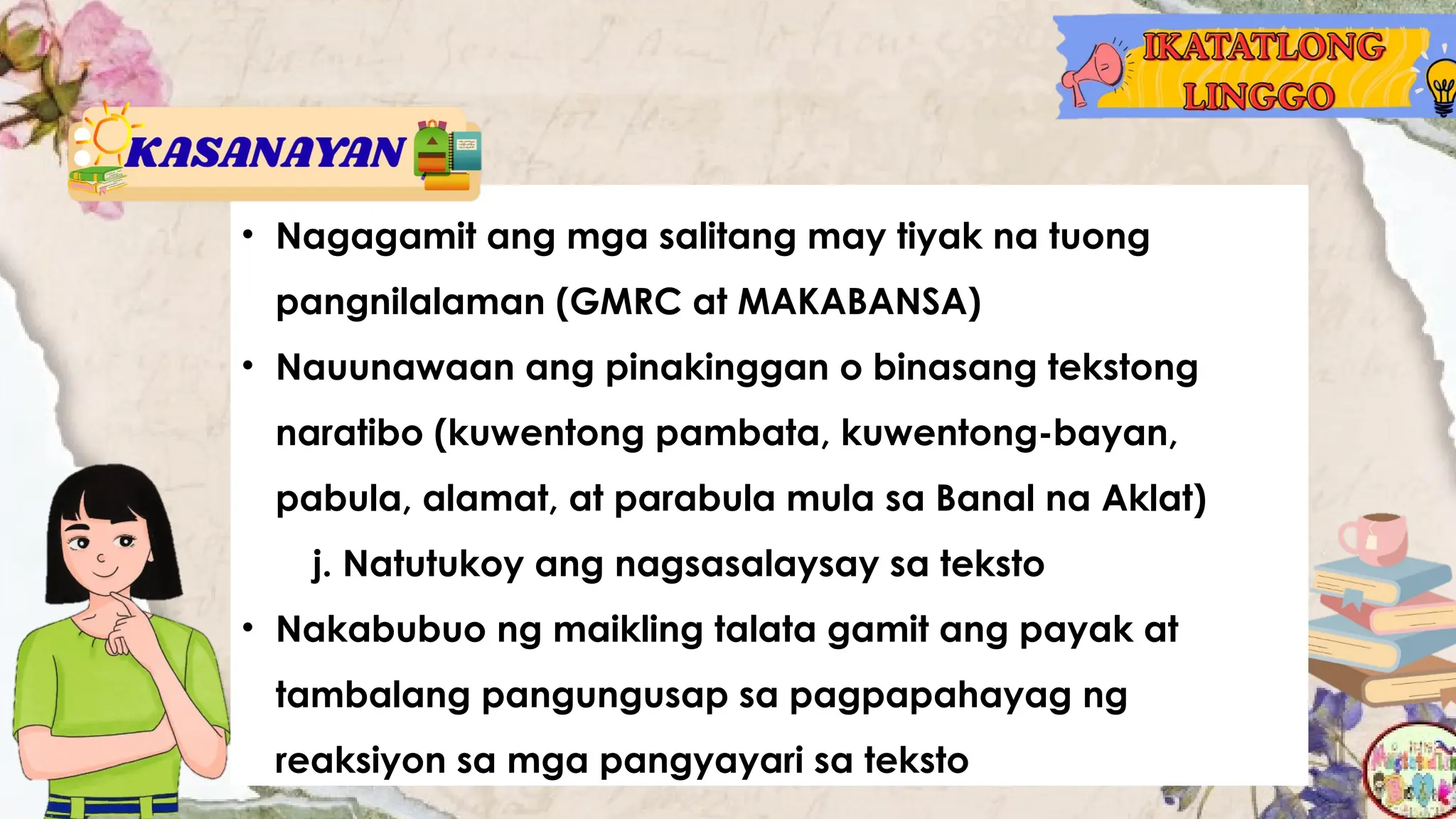 • Nagagamit ang mga salitang may tiyak na tuong
pangnilalaman (GMRC at MAKABANSA)
• Nauunawaan ang pinakinggan o binasang tekstong
naratibo (kuwentong pambata, kuwentong-bayan,
pabula, alamat, at parabula mula sa Banal na Aklat)
j. Natutukoy ang nagsasalaysay sa teksto
• Nakabubuo ng maikling talata gamit ang payak at
tambalang pangungusap sa pagpapahayag ng
reaksiyon sa mga pangyayari sa teksto
 
