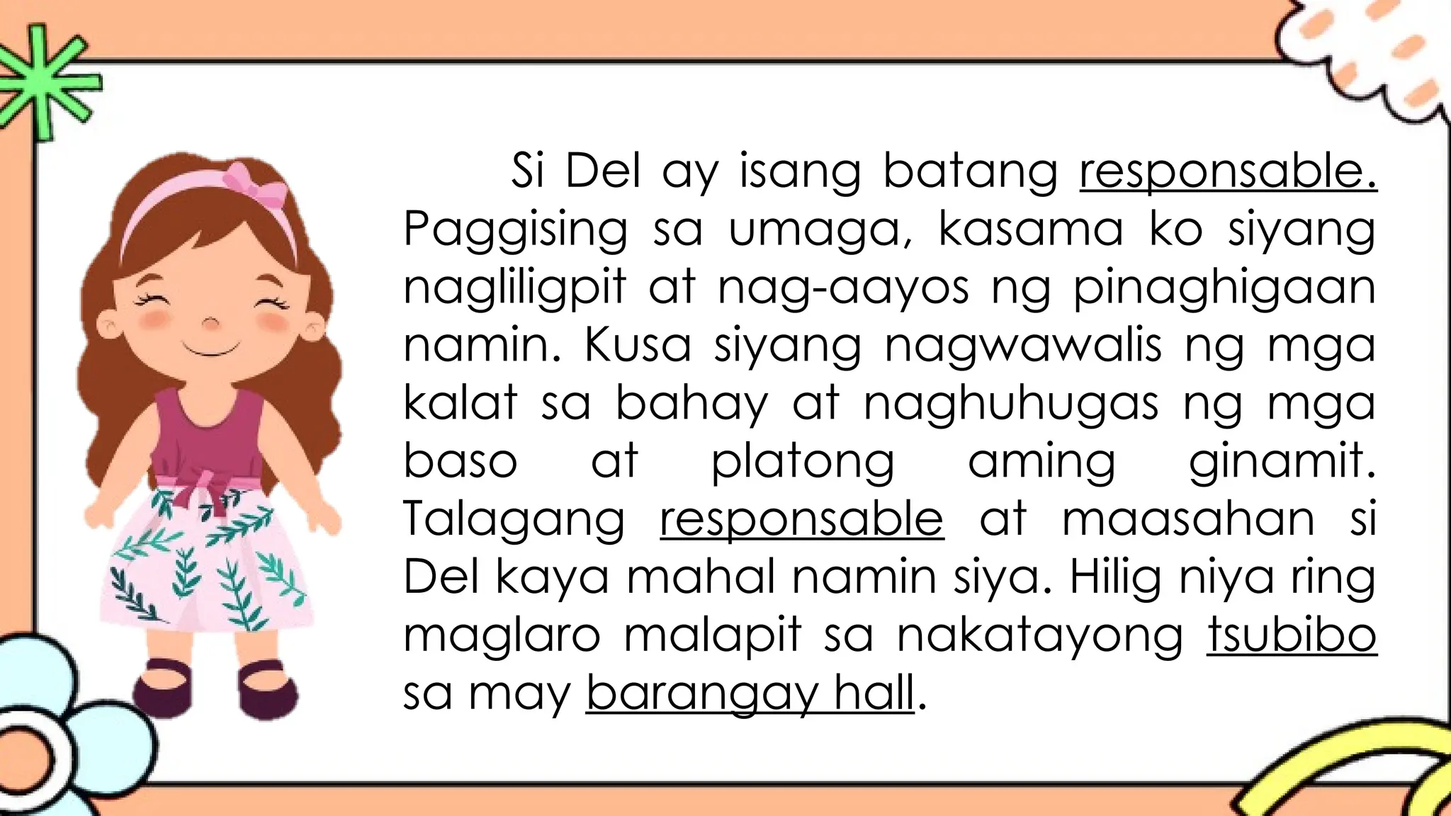 Si Del ay isang batang responsable.
Paggising sa umaga, kasama ko siyang
nagliligpit at nag-aayos ng pinaghigaan
namin. Kusa siyang nagwawalis ng mga
kalat sa bahay at naghuhugas ng mga
baso at platong aming ginamit.
Talagang responsable at maasahan si
Del kaya mahal namin siya. Hilig niya ring
maglaro malapit sa nakatayong tsubibo
sa may barangay hall.
 