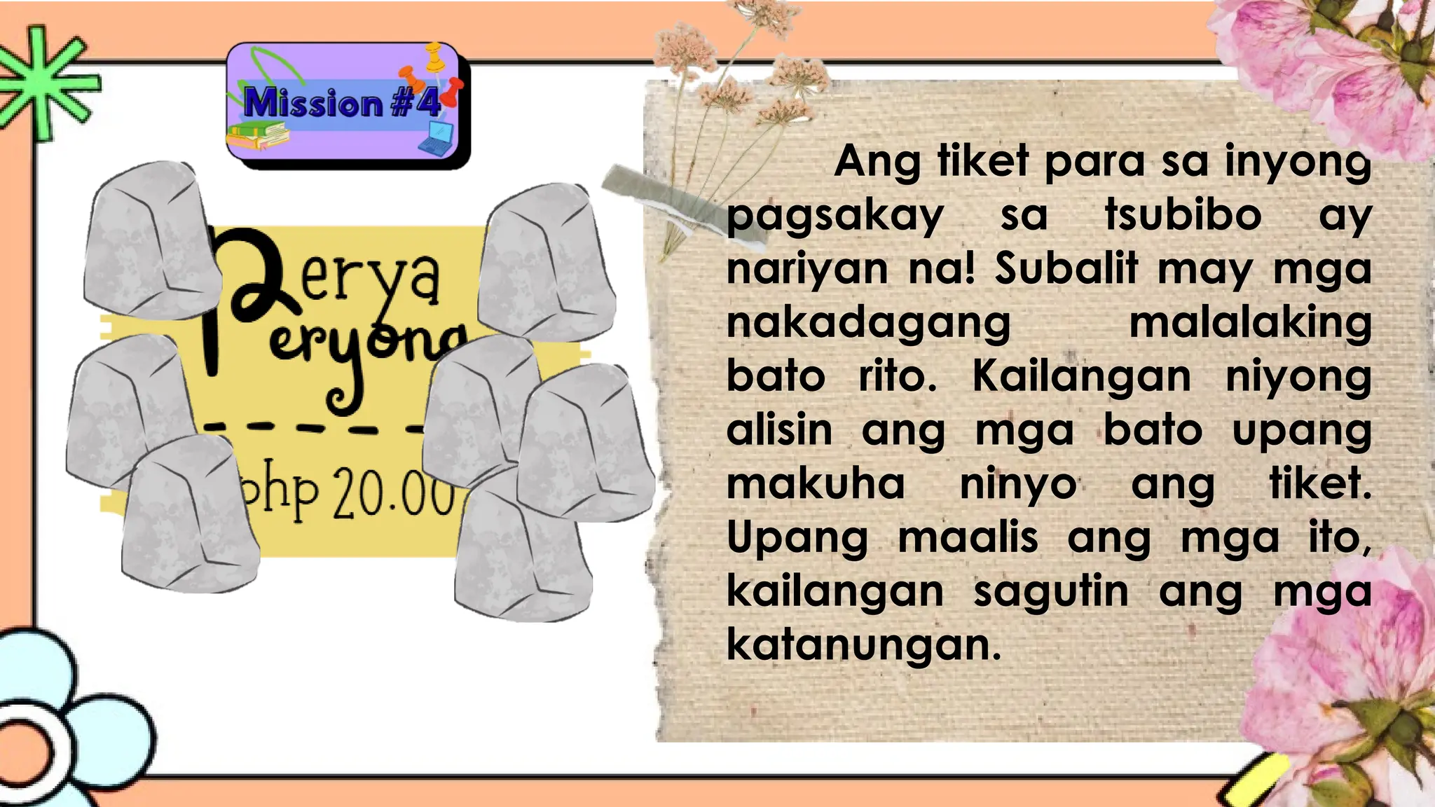 Ang tiket para sa inyong
pagsakay sa tsubibo ay
nariyan na! Subalit may mga
nakadagang malalaking
bato rito. Kailangan niyong
alisin ang mga bato upang
makuha ninyo ang tiket.
Upang maalis ang mga ito,
kailangan sagutin ang mga
katanungan.
 