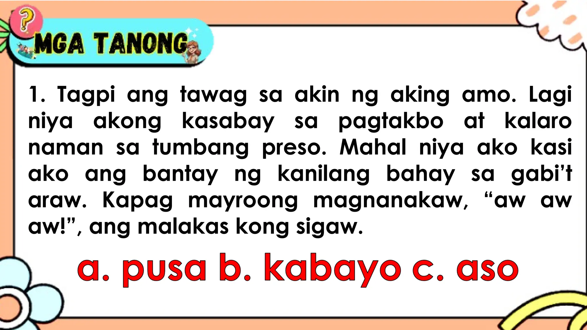1. Tagpi ang tawag sa akin ng aking amo. Lagi
niya akong kasabay sa pagtakbo at kalaro
naman sa tumbang preso. Mahal niya ako kasi
ako ang bantay ng kanilang bahay sa gabi’t
araw. Kapag mayroong magnanakaw, “aw aw
aw!”, ang malakas kong sigaw.
 