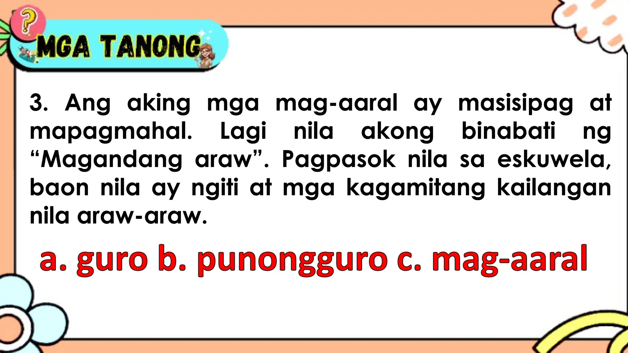 3. Ang aking mga mag-aaral ay masisipag at
mapagmahal. Lagi nila akong binabati ng
“Magandang araw”. Pagpasok nila sa eskuwela,
baon nila ay ngiti at mga kagamitang kailangan
nila araw-araw.
 