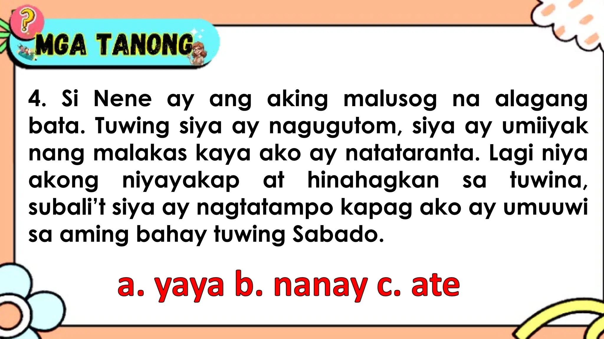 4. Si Nene ay ang aking malusog na alagang
bata. Tuwing siya ay nagugutom, siya ay umiiyak
nang malakas kaya ako ay natataranta. Lagi niya
akong niyayakap at hinahagkan sa tuwina,
subali’t siya ay nagtatampo kapag ako ay umuuwi
sa aming bahay tuwing Sabado.
 