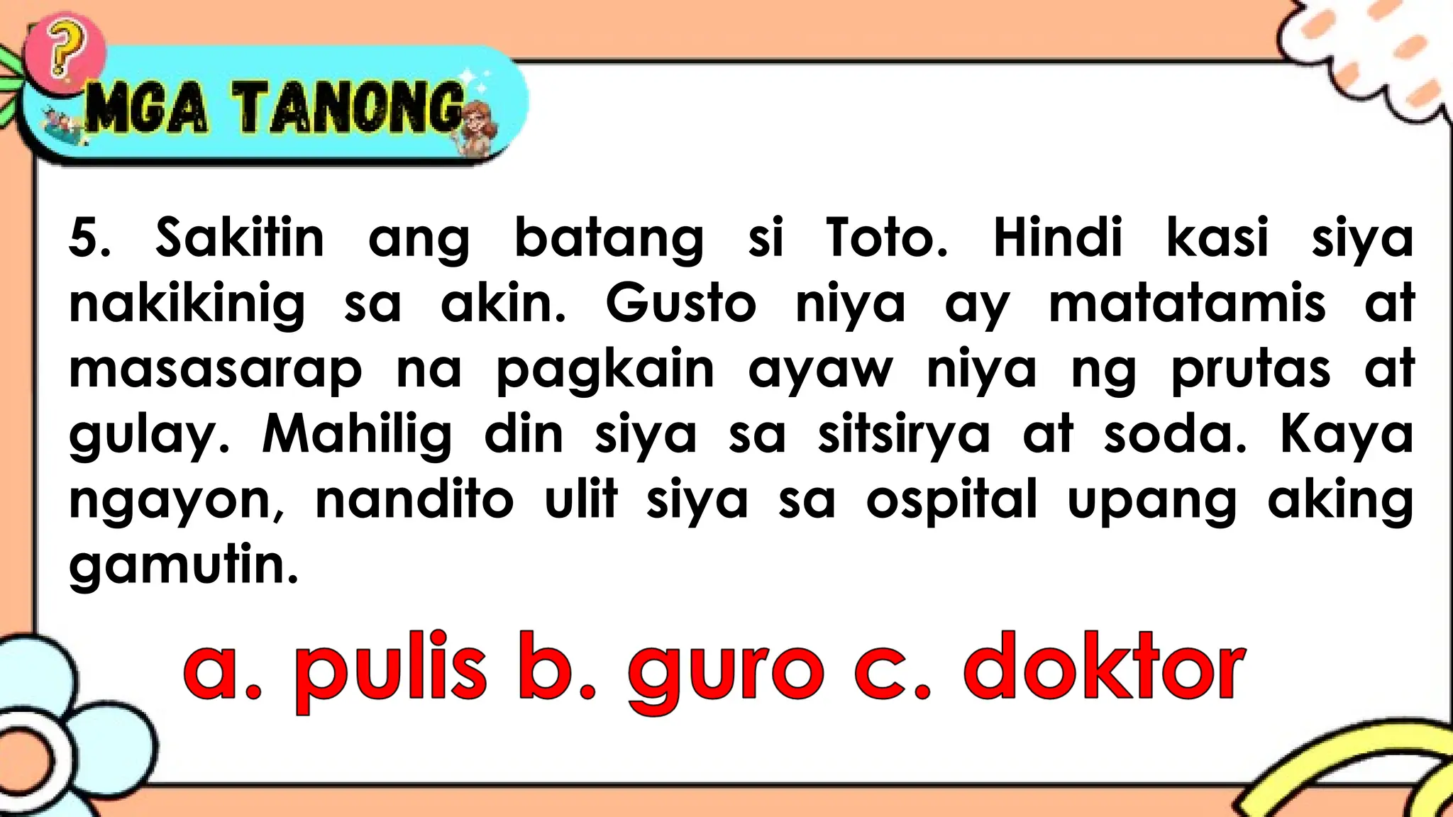 5. Sakitin ang batang si Toto. Hindi kasi siya
nakikinig sa akin. Gusto niya ay matatamis at
masasarap na pagkain ayaw niya ng prutas at
gulay. Mahilig din siya sa sitsirya at soda. Kaya
ngayon, nandito ulit siya sa ospital upang aking
gamutin.
 