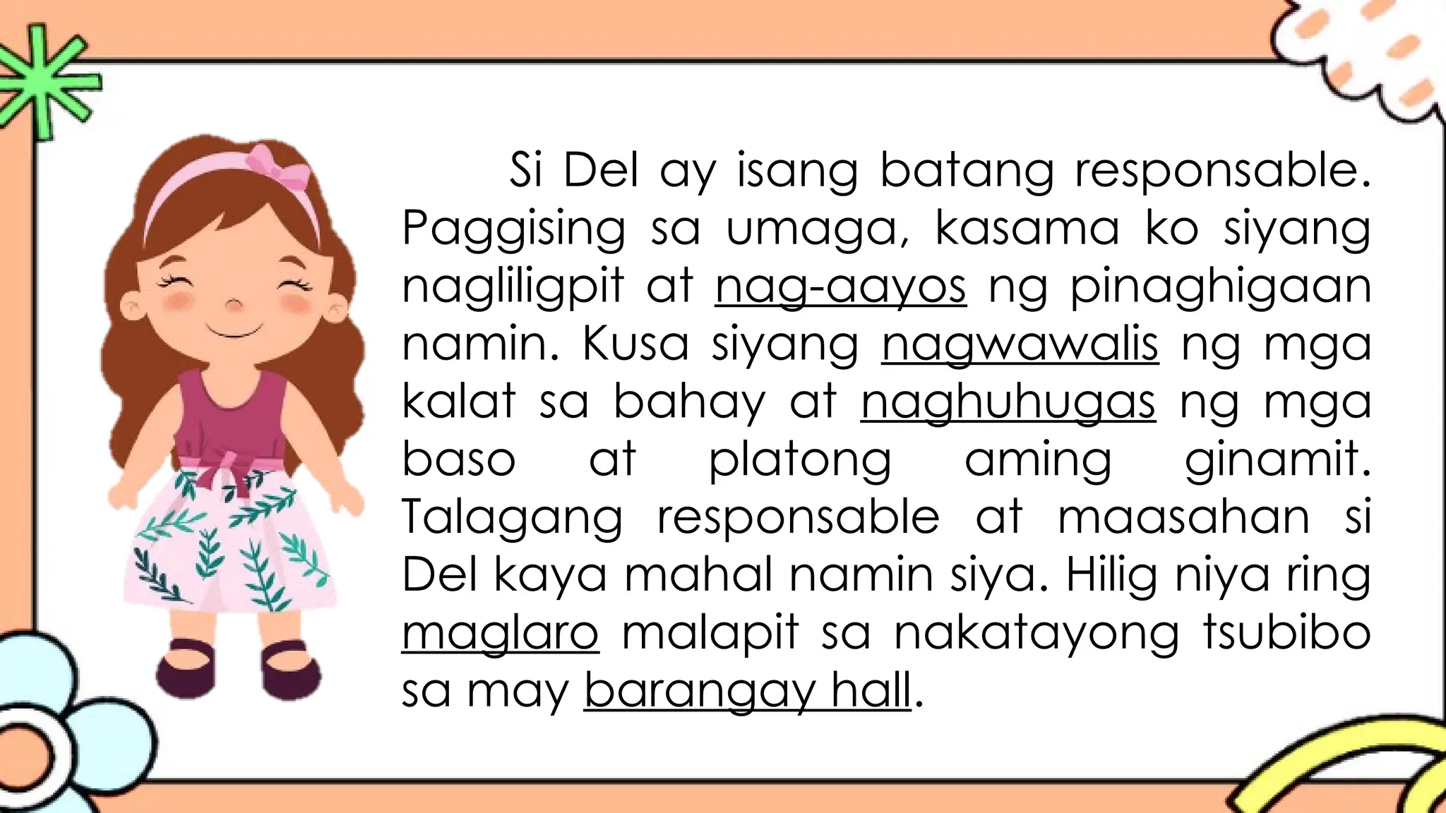 Si Del ay isang batang responsable.
Paggising sa umaga, kasama ko siyang
nagliligpit at nag-aayos ng pinaghigaan
namin. Kusa siyang nagwawalis ng mga
kalat sa bahay at naghuhugas ng mga
baso at platong aming ginamit.
Talagang responsable at maasahan si
Del kaya mahal namin siya. Hilig niya ring
maglaro malapit sa nakatayong tsubibo
sa may barangay hall.
 
