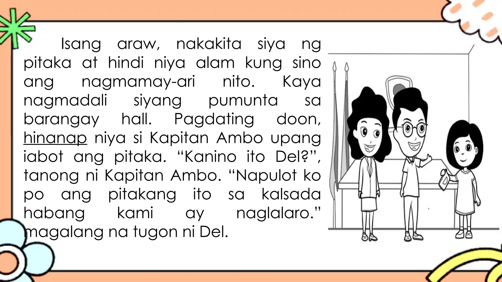 Isang araw, nakakita siya ng
pitaka at hindi niya alam kung sino
ang nagmamay-ari nito. Kaya
nagmadali siyang pumunta sa
barangay hall. Pagdating doon,
hinanap niya si Kapitan Ambo upang
iabot ang pitaka. “Kanino ito Del?”,
tanong ni Kapitan Ambo. “Napulot ko
po ang pitakang ito sa kalsada
habang kami ay naglalaro.”
magalang na tugon ni Del.
 