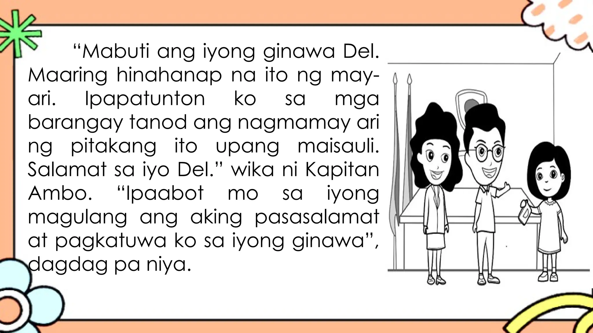 “Mabuti ang iyong ginawa Del.
Maaring hinahanap na ito ng may-
ari. Ipapatunton ko sa mga
barangay tanod ang nagmamay ari
ng pitakang ito upang maisauli.
Salamat sa iyo Del.” wika ni Kapitan
Ambo. “Ipaabot mo sa iyong
magulang ang aking pasasalamat
at pagkatuwa ko sa iyong ginawa”,
dagdag pa niya.
 