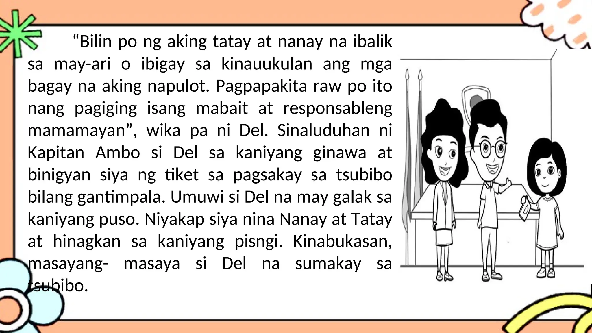 “Bilin po ng aking tatay at nanay na ibalik
sa may-ari o ibigay sa kinauukulan ang mga
bagay na aking napulot. Pagpapakita raw po ito
nang pagiging isang mabait at responsableng
mamamayan”, wika pa ni Del. Sinaluduhan ni
Kapitan Ambo si Del sa kaniyang ginawa at
binigyan siya ng tiket sa pagsakay sa tsubibo
bilang gantimpala. Umuwi si Del na may galak sa
kaniyang puso. Niyakap siya nina Nanay at Tatay
at hinagkan sa kaniyang pisngi. Kinabukasan,
masayang- masaya si Del na sumakay sa
tsubibo.
 