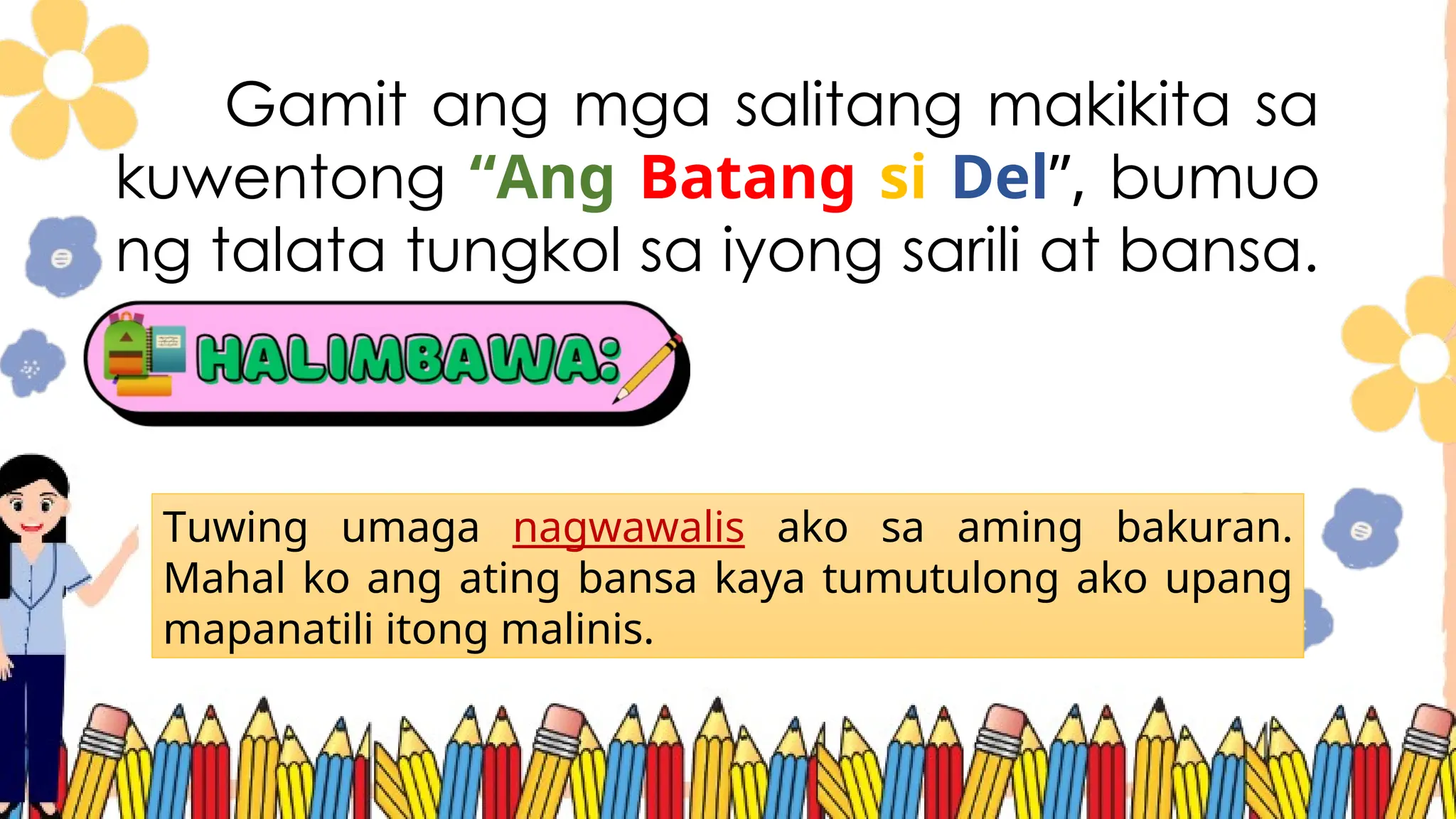 Gamit ang mga salitang makikita sa
kuwentong “Ang Batang si Del”, bumuo
ng talata tungkol sa iyong sarili at bansa.
Tuwing umaga nagwawalis ako sa aming bakuran.
Mahal ko ang ating bansa kaya tumutulong ako upang
mapanatili itong malinis.
 