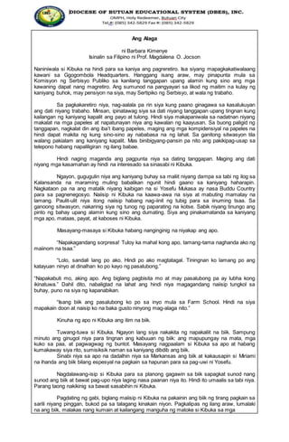 Ang Alaga
ni Barbara Kimenye
Isinalin sa Filipino ni Prof. Magdalena O. Jocson
Naniniwala si Kibuka na hindi para sa kaniya ang pagreretiro. Isa siyang mapagkakatiwalaang
kawani sa Ggogombola Headquarters. Hanggang isang araw, may pinapunta mula sa
Komisyon ng Serbisyo Publiko sa kanilang tanggapan upang alamin kung sino ang mga
kawaning dapat nang magretiro. Ang sumunod na pangyayari sa likod ng maitim na kulay ng
kaniyang buhok, may pensiyon na siya, may Sertipiko ng Serbisyo, at wala ng trabaho.
Sa pagkakaretiro niya, nag-aalala pa rin siya kung paano ginagawa sa kasalukuyan
ang dati niyang trabaho. Minsan, ipinatawag siya sa dati niyang tanggapan upang tingnan kung
kailangan ng kaniyang kapalit ang payo at tulong. Hindi siya makapaniwala sa nadatnan niyang
makalat na mga papeles at napatunayan niya ang kawalan ng kaayusan. Sa buong paligid ng
tanggapan, nagkalat din ang iba’t ibang papeles, maging ang mga kompidensiyal na papeles na
hindi dapat makita ng kung sino-sino ay nababasa na ng lahat. Sa ganitong sitwasyon tila
walang pakialam ang kaniyang kapalit. Mas binibigyang-pansin pa nito ang pakikipag-usap sa
telepono habang napaliligiran ng ilang babae.
Hindi naging maganda ang pagpunta niya sa dating tanggapan. Maging ang dati
niyang mga kasamahan ay hindi na interesado sa sinasabi ni Kibuka.
Ngayon, gugugulin niya ang kaniyang buhay sa maliit niyang dampa sa tabi ng ilog sa
Kalansanda na maraming muling babalikan ngunit hindi gaano sa kaniyang haharapin.
Nagkataon pa na ang matalik niyang kaibigan na si Yosefu Mukasa ay nasa Buddu Country
para sa pagnenegosyo. Naiisip ni Kibuka na kaawa-awa na siya at mabuting mamatay na
lamang. Paulit-ulit niya itong naiisip habang nag-iinit ng tubig para sa iinuming tsaa. Sa
ganoong sitwasyon, nakarinig siya ng tunog ng paparating na kotse. Sabik niyang tinungo ang
pinto ng bahay upang alamin kung sino ang dumating. Siya ang pinakamatanda sa kaniyang
mga apo, mataas, payat, at kaboses ni Kibuka.
Masayang-masaya si Kibuka habang nanginginig na niyakap ang apo.
“Napakagandang sorpresa! Tuloy ka mahal kong apo, tamang-tama naghanda ako ng
maiinom na tsaa.”
“Lolo, sandali lang po ako. Hindi po ako magtatagal. Tiningnan ko lamang po ang
katayuan ninyo at dinalhan ko po kayo ng pasalubong.”
“Napakabuti mo, aking apo. Ang biglang pagbisita mo at may pasalubong pa ay lubha kong
ikinatuwa.” Dahil dito, nabaligtad na lahat ang hindi niya magagandang naiisip tungkol sa
buhay, puno na siya ng kapanabikan.
“Isang biik ang pasalubong ko po sa inyo mula sa Farm School. Hindi na siya
mapakain doon at naisip ko na baka gusto ninyong mag-alaga nito.”
Kinuha ng apo ni Kibuka ang itim na biik.
Tuwang-tuwa si Kibuka. Ngayon lang siya nakakita ng napakaliit na biik. Sampung
minuto ang ginugol niya para tingnan ang kabuuan ng biik: ang mapupungay na mata, mga
kuko sa paa, at pagwagwag ng buntot. Masayang nagpaalam si Kibuka sa apo at habang
kumakaway siya rito, sumisiksik naman sa kaniyang dibdib ang biik.
Sinabi niya sa apo na dadalhin niya sa Markansas ang biik at kakausapin si Miriami
na ihanda ang biik bilang espesyal na pagkain sa hapunan para sa pag-uwi ni Yosefu.
Nagdalawang-isip si Kibuka para sa planong gagawin sa biik sapagkat sunod nang
sunod ang biik at bawat pag-upo niya laging nasa paanan niya ito. Hindi ito umaalis sa tabi niya.
Parang taong nakikinig sa bawat sasabihin ni Kibuka.
Pagdating ng gabi, biglang maiisip ni Kibuka na pakainin ang biik ng tirang pagkain sa
sarili niyang pinggan, bukod pa sa talagang kinakain niyon. Pagkalipas ng ilang araw, lumalaki
na ang biik, malakas nang kumain at kailangang manguha ng matoke si Kibuka sa mga
 