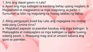 1. Ano ang dapat gawin ni Lala?
a. Ayain ang mga kaibigan sa kanilang bahay upang maglaro. b.
Magpahatid at magpasama sa mga magulang sa parke. c.
Sumunod sa bilin ng magulang na huwag lalabas ng bahay.
2. Aling pangyayari, tulad kay Lala, ang nagagawa mo noong
wala pang Corona virus?
a. Maglakad papasok sa paaralan kasabay ang mga kaibigan. b.
Makipagkita at makipaglaro sa mga kaibigan sa parke tuwing
walang pasok. c. Masayang mag-aral at umawit kasama ang
guro sa paaralan.
 