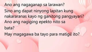 Ano ang nagaganap sa larawan?
Sino ang dapat ninyong lapitan kung
nakararanas kayo ng ganitong pangyayari?
Ano ang nagiging epekto nito sa
bata?
May magagawa ba tayo para matigil ito?
 