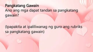 Pangkatang Gawain
Ano ang mga dapat tandan sa pangkatang
gawain?
(Ipapakita at ipaliliwanag ng guro ang rubriks
sa pangkatang gawain)
 