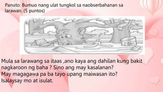 Panuto: Bumuo nang ulat tungkol sa naobserbahanan sa
larawan. (5 puntos)
Mula sa larawang sa itaas ,ano kaya ang dahilan kung bakit
nagkaroon ng baha ? Sino ang may kasalanan?
May magagawa pa ba tayo upang maiwasan ito?
Isalaysay mo at isulat.
 
