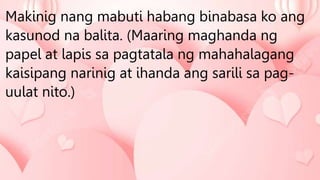 Makinig nang mabuti habang binabasa ko ang
kasunod na balita. (Maaring maghanda ng
papel at lapis sa pagtatala ng mahahalagang
kaisipang narinig at ihanda ang sarili sa pag-
uulat nito.)
 