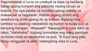 Nagmamadali si Luna na umakyat sa itaas ng kanilang
bahay upang kuhanin ang paborito niyang laruan sa
kwarto. Tila siya palaka na tumalon upang mabilis na
makaakyat sa hagdanan. Mabilis niyang pinihit ang
seradura ng pinto upang ito ay buksan. Biglang may
lumitaw na lalaking nakataklob ng kumot na kulay puti sa
kaniyang harapan. "Waaaaah!" Napasigaw si Luna dahil sa
takot. "Hahahaha!" biglang bumulalas ang isang pamilyar
na boses mula sa nakakumot na puti. "Si Kuya lang pala
itong nanggulat sa akin,” nakangiting wika ni Luna.
 