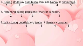 3. Tuwing Undas ay bumibisita kami nila Nanay sa siminteryo.
1 2 3 4 5
4. Maraming baong pagkaen si Maricar kahapon.
1 2 3 4 5
5.Iba’t – ibang bolaklak ang tanim ni Nanay sa bakuran.
1 2 3 4 5
 