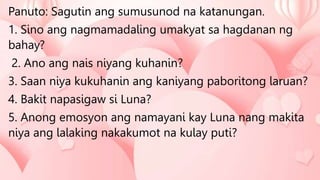 Panuto: Sagutin ang sumusunod na katanungan.
1. Sino ang nagmamadaling umakyat sa hagdanan ng
bahay?
2. Ano ang nais niyang kuhanin?
3. Saan niya kukuhanin ang kaniyang paboritong laruan?
4. Bakit napasigaw si Luna?
5. Anong emosyon ang namayani kay Luna nang makita
niya ang lalaking nakakumot na kulay puti?
 