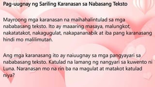 Pag-uugnay ng Sariling Karanasan sa Nabasang Teksto
Mayroong mga karanasan na maihahalintulad sa mga
nababasang teksto. Ito ay maaaring masaya, malungkot,
nakatatakot, nakagugulat, nakapananabik at iba pang karanasang
hindi mo malilimutan.
Ang mga karanasang ito ay naiuugnay sa mga pangyayari sa
nababasang teksto. Katulad na lamang ng nangyari sa kuwento ni
Luna. Naranasan mo na rin ba na magulat at matakot katulad
niya?
 