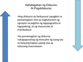 Kahalagahan ng Diskurso
At Pagdidiskurso
•Ang diskurso ay fanksyunal sapagkat sa
pamamagitan nito ay nagkakaroon ng
ugnayan sa pagitan ng tagapagsalita at
tagapakinig, at ng manunulat at
mambabasa.
•Sa pamamagitan ng diskurso
nakapaparating ng mensahe ng isang tao
sa kanyang kapwa upang siya ay
lubusang maunawaan.
 
