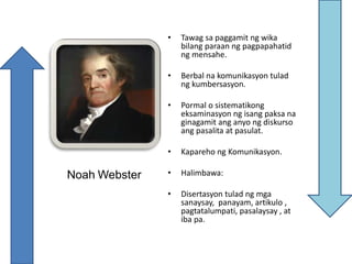 Noah Webster
• Tawag sa paggamit ng wika
bilang paraan ng pagpapahatid
ng mensahe.
• Berbal na komunikasyon tulad
ng kumbersasyon.
• Pormal o sistematikong
eksaminasyon ng isang paksa na
ginagamit ang anyo ng diskurso
ang pasalita at pasulat.
• Kapareho ng Komunikasyon.
• Halimbawa:
• Disertasyon tulad ng mga
sanaysay, panayam, artikulo ,
pagtatalumpati, pasalaysay , at
iba pa.
 