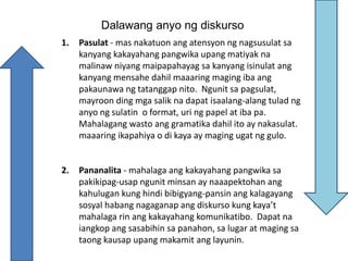 Dalawang anyo ng diskurso
1. Pasulat - mas nakatuon ang atensyon ng nagsusulat sa
kanyang kakayahang pangwika upang matiyak na
malinaw niyang maipapahayag sa kanyang isinulat ang
kanyang mensahe dahil maaaring maging iba ang
pakaunawa ng tatanggap nito. Ngunit sa pagsulat,
mayroon ding mga salik na dapat isaalang-alang tulad ng
anyo ng sulatin o format, uri ng papel at iba pa.
Mahalagang wasto ang gramatika dahil ito ay nakasulat.
maaaring ikapahiya o di kaya ay maging ugat ng gulo.
2. Pananalita - mahalaga ang kakayahang pangwika sa
pakikipag-usap ngunit minsan ay naaapektohan ang
kahulugan kung hindi bibigyang-pansin ang kalagayang
sosyal habang nagaganap ang diskurso kung kaya’t
mahalaga rin ang kakayahang komunikatibo. Dapat na
iangkop ang sasabihin sa panahon, sa lugar at maging sa
taong kausap upang makamit ang layunin.
 