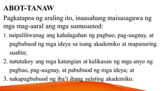 ABOT-TANAW
Pagkatapos ng araling ito, inaasahang maisasagawa ng
mga mag-aaral ang mga sumusunod:
1. naipaliliwanag ang kahalagahan ng pagbuo, pag-uugnay, at
pagbubuod ng mga ideya sa isang akademiko at mapanuring
sualtin;
2. natutukoy ang mga katangian at kalikasan ng mga anyo ng
pagbuo, pag-uugnay, at pabubuod ng mga ideya; at
3. nakapagbubuod ng iba’t ibang sulating akademiko.
 
