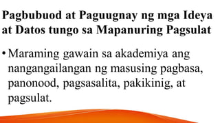 Pagbubuod at Paguugnay ng mga Ideya
at Datos tungo sa Mapanuring Pagsulat
•Maraming gawain sa akademiya ang
nangangailangan ng masusing pagbasa,
panonood, pagsasalita, pakikinig, at
pagsulat.
 