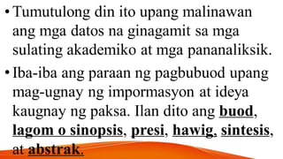•Tumutulong din ito upang malinawan
ang mga datos na ginagamit sa mga
sulating akademiko at mga pananaliksik.
•Iba-iba ang paraan ng pagbubuod upang
mag-ugnay ng impormasyon at ideya
kaugnay ng paksa. Ilan dito ang buod,
lagom o sinopsis, presi, hawig, sintesis,
at abstrak.
 