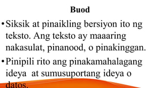 Buod
•Siksik at pinaikling bersiyon ito ng
teksto. Ang teksto ay maaaring
nakasulat, pinanood, o pinakinggan.
•Pinipili rito ang pinakamahalagang
ideya at sumusuportang ideya o
datos.
 