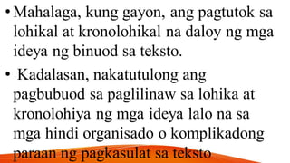 •Mahalaga, kung gayon, ang pagtutok sa
lohikal at kronolohikal na daloy ng mga
ideya ng binuod sa teksto.
• Kadalasan, nakatutulong ang
pagbubuod sa paglilinaw sa lohika at
kronolohiya ng mga ideya lalo na sa
mga hindi organisado o komplikadong
paraan ng pagkasulat sa teksto
 