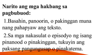 Narito ang mga hakbang sa
pagbubuod:
1.Basahin, panoorin, o pakinggan muna
nang pahapyaw ang teksto.
2.Sa mga nakasulat o episodyo ng isang
pinanood o pinakinggan, tukuyin ang
paksang pangungusap o pinakatema.
 