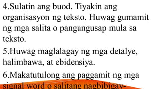 4.Sulatin ang buod. Tiyakin ang
organisasyon ng teksto. Huwag gumamit
ng mga salita o pangungusap mula sa
teksto.
5.Huwag maglalagay ng mga detalye,
halimbawa, at ebidensiya.
6.Makatutulong ang paggamit ng mga
signal word o salitang nagbibigay-
 