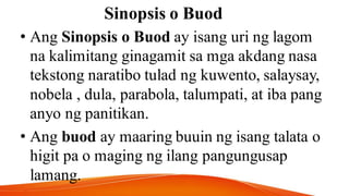 Sinopsis o Buod
• Ang Sinopsis o Buod ay isang uri ng lagom
na kalimitang ginagamit sa mga akdang nasa
tekstong naratibo tulad ng kuwento, salaysay,
nobela , dula, parabola, talumpati, at iba pang
anyo ng panitikan.
• Ang buod ay maaring buuin ng isang talata o
higit pa o maging ng ilang pangungusap
lamang.
 