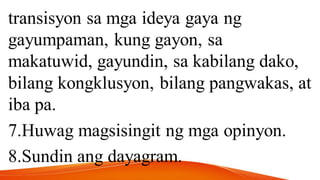 transisyon sa mga ideya gaya ng
gayumpaman, kung gayon, sa
makatuwid, gayundin, sa kabilang dako,
bilang kongklusyon, bilang pangwakas, at
iba pa.
7.Huwag magsisingit ng mga opinyon.
8.Sundin ang dayagram.
 