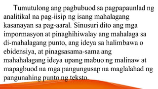 Tumutulong ang pagbubuod sa pagpapaunlad ng
analitikal na pag-iisip ng isang mahalagang
kasanayan sa pag-aaral. Sinusuri dito ang mga
impormasyon at pinaghihiwalay ang mahalaga sa
di-mahalagang punto, ang ideya sa halimbawa o
ebidensiya, at pinagsasama-sama ang
mahahalagang ideya upang mabuo ng malinaw at
mapagbuod na mga pangungusap na maglalahad ng
pangunahing punto ng teksto.
 
