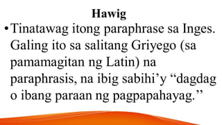Hawig
•Tinatawag itong paraphrase sa Inges.
Galing ito sa salitang Griyego (sa
pamamagitan ng Latin) na
paraphrasis, na ibig sabihi’y “dagdag
o ibang paraan ng pagpapahayag.’’
 