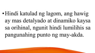 •Hindi katulad ng lagom, ang hawig
ay mas detalyado at dinamiko kaysa
sa orihinal, ngunit hindi lumilihis sa
pangunahing punto ng may-akda.
 
