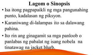Lagom o Sinopsis
• Isa itong pagpapaikli ng mga pangunahing
punto, kadalasan ng piksyon.
• Karaniwang di-lalampas ito sa dalawang
pahina.
• Ito rin ang ginagamit sa mga panloob o
panlabas ng pabalat ng isang nobela na
tinatawag na jacket blurb.
 