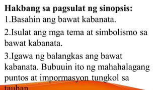Hakbang sa pagsulat ng sinopsis:
1.Basahin ang bawat kabanata.
2.Isulat ang mga tema at simbolismo sa
bawat kabanata.
3.Igawa ng balangkas ang bawat
kabanata. Bubuuin ito ng mahahalagang
puntos at impormasyon tungkol sa
 