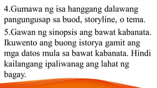 4.Gumawa ng isa hanggang dalawang
pangungusap sa buod, storyline, o tema.
5.Gawan ng sinopsis ang bawat kabanata.
Ikuwento ang buong istorya gamit ang
mga datos mula sa bawat kabanata. Hindi
kailangang ipaliwanag ang lahat ng
bagay.
 