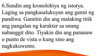 6.Sundin ang kronolohiya ng istorya.
Laging sa pangkasalukuyan ang gamit ng
pandiwa. Gamitin din ang malaking titik
ang pangalan ng karakter sa unang
nabanggit dito. Tiyakin din ang pananaw
o punto de vista o kung sino ang
nagkukuwento.
 