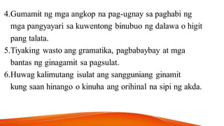 4.Gumamit ng mga angkop na pag-ugnay sa paghabi ng
mga pangyayari sa kuwentong binubuo ng dalawa o higit
pang talata.
5.Tiyaking wasto ang gramatika, pagbabaybay at mga
bantas ng ginagamit sa pagsulat.
6.Huwag kalimutang isulat ang sangguniang ginamit
kung saan hinango o kinuha ang orihinal na sipi ng akda.
 