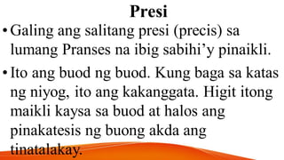 Presi
•Galing ang salitang presi (precis) sa
lumang Pranses na ibig sabihi’y pinaikli.
•Ito ang buod ng buod. Kung baga sa katas
ng niyog, ito ang kakanggata. Higit itong
maikli kaysa sa buod at halos ang
pinakatesis ng buong akda ang
tinatalakay.
 