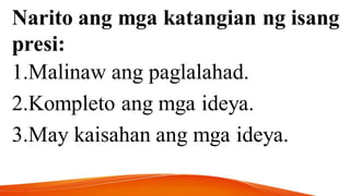 Narito ang mga katangian ng isang
presi:
1.Malinaw ang paglalahad.
2.Kompleto ang mga ideya.
3.May kaisahan ang mga ideya.
 