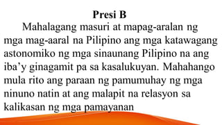 Presi B
Mahalagang masuri at mapag-aralan ng
mga mag-aaral na Pilipino ang mga katawagang
astonomiko ng mga sinaunang Pilipino na ang
iba’y ginagamit pa sa kasalukuyan. Mahahango
mula rito ang paraan ng pamumuhay ng mga
ninuno natin at ang malapit na relasyon sa
kalikasan ng mga pamayanan
 
