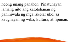 noong unang panahon. Pinatunayan
lamang nito ang katotohanan ng
paniniwala ng mga iskolar ukol sa
kaugnayan ng wika, kultura, at lipunan.
 