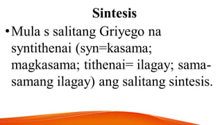 Sintesis
•Mula s salitang Griyego na
syntithenai (syn=kasama;
magkasama; tithenai= ilagay; sama-
samang ilagay) ang salitang sintesis.
 