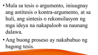 •Mula sa tesis o argumento, iniuugnay
ang antitesis o kontra-argumento, at sa
huli, ang sintesis o rekonsilasyon ng
mga ideya na nakapaloob sa naunang
dalawa.
•Ang buong proseso ay nakabubuo ng
bagong tesis.
 