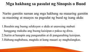 Mga hakbang sa pasulat ng Sinopsis o Buod
Narito gamitin naman ang mga hakbang na maaaring gamitin
sa masining at maayos na pagsulat ng buod ng isang akda:
1.Basahin ang buong seleksyon o akda at unawaing mabuti
hanggang makuha ang buong kaisipan o paksa ng diwa.
2.Suriin at hanapin ang pangunahin at di pangunahing kaisipan.
3.Habang nagbabasa, magtala at kung maaari ay magbalangkas.
 