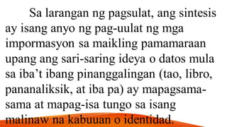 Sa larangan ng pagsulat, ang sintesis
ay isang anyo ng pag-uulat ng mga
impormasyon sa maikling pamamaraan
upang ang sari-saring ideya o datos mula
sa iba’t ibang pinanggalingan (tao, libro,
pananaliksik, at iba pa) ay mapagsama-
sama at mapag-isa tungo sa isang
malinaw na kabuuan o identidad.
 